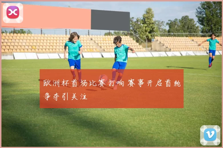 欧洲杯首场比赛打响 赛事开启首轮争夺引关注