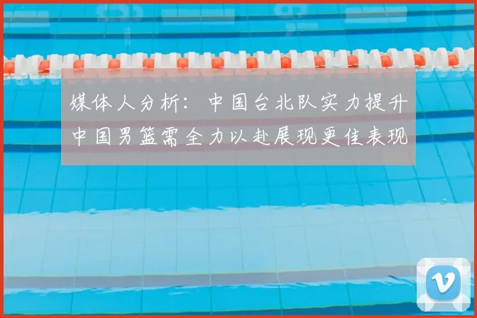 媒体人分析：中国台北队实力提升中国男篮需全力以赴展现更佳表现