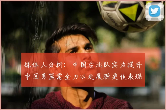 媒体人分析：中国台北队实力提升中国男篮需全力以赴展现更佳表现