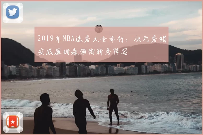 2019年NBA选秀大会举行，状元秀锡安威廉姆森领衔新秀阵容