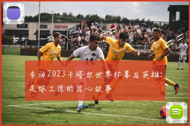 专访2023卡塔尔世界杯幕后英雄：足球工匠的匠心故事