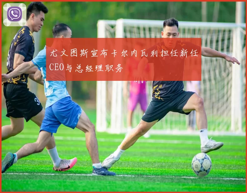 尤文图斯宣布卡尔内瓦利担任新任CEO与总经理职务