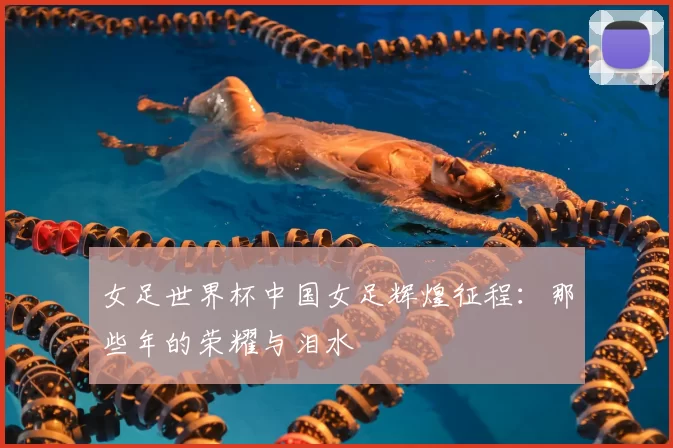 女足世界杯中国女足辉煌征程：那些年的荣耀与泪水