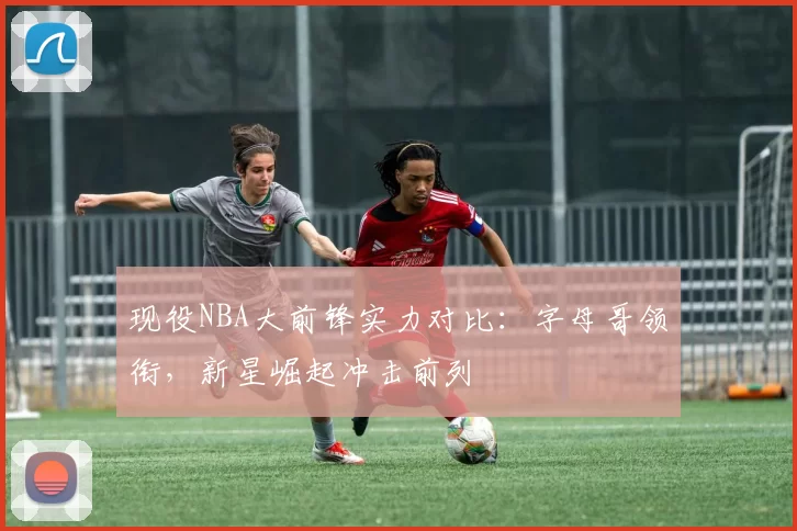 现役NBA大前锋实力对比：字母哥领衔，新星崛起冲击前列