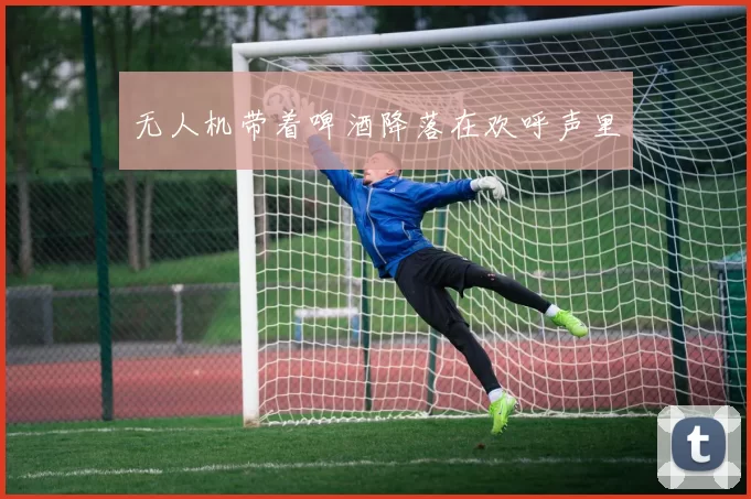 无人机带着啤酒降落在欢呼声里