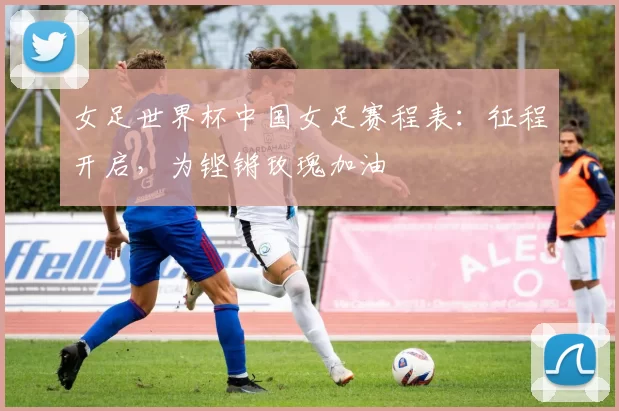 女足世界杯中国女足赛程表:征程开启,为铿锵玫瑰加油