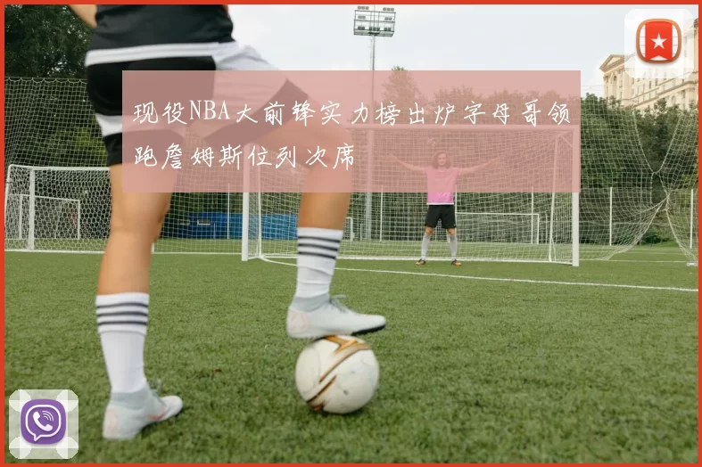 现役NBA大前锋实力榜出炉字母哥领跑詹姆斯位列次席
