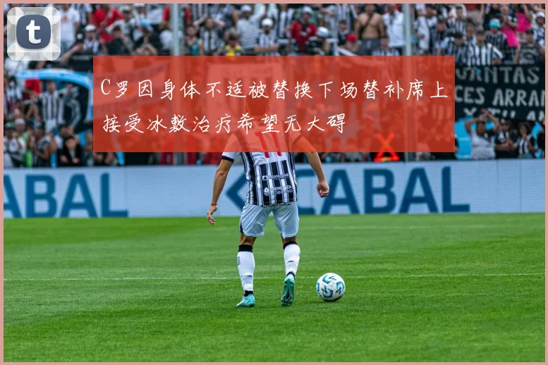 C罗因身体不适被替换下场替补席上接受冰敷治疗希望无大碍