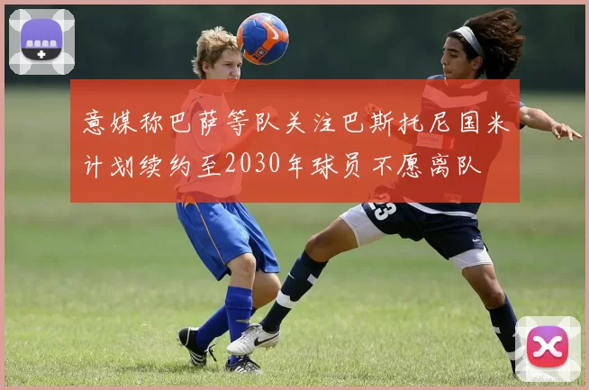 意媒称巴萨等队关注巴斯托尼国米计划续约至2030年球员不愿离队