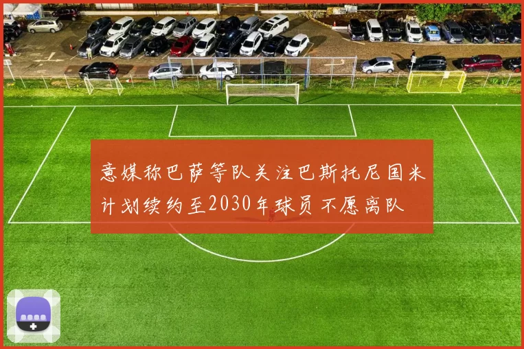 意媒称巴萨等队关注巴斯托尼国米计划续约至2030年球员不愿离队