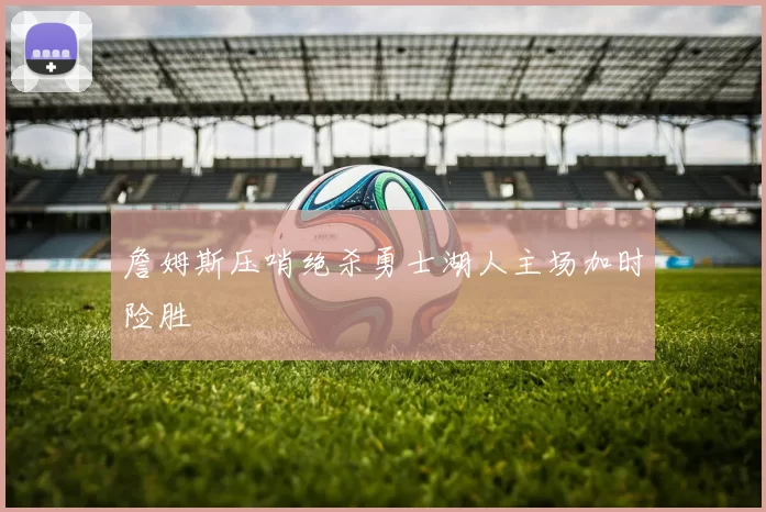 詹姆斯压哨绝杀勇士湖人主场加时险胜
