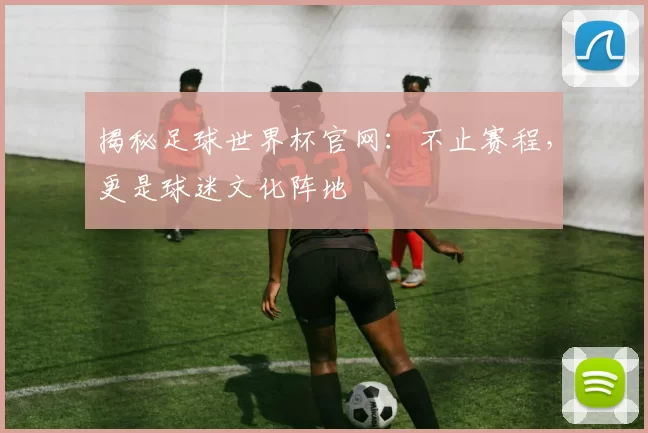 揭秘足球世界杯官网:不止赛程,更是球迷文化阵地