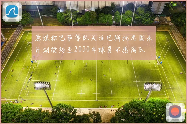 意媒称巴萨等队关注巴斯托尼国米计划续约至2030年球员不愿离队