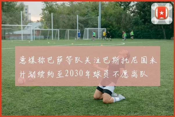 意媒称巴萨等队关注巴斯托尼国米计划续约至2030年球员不愿离队