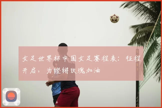 女足世界杯中国女足赛程表：征程开启，为铿锵玫瑰加油