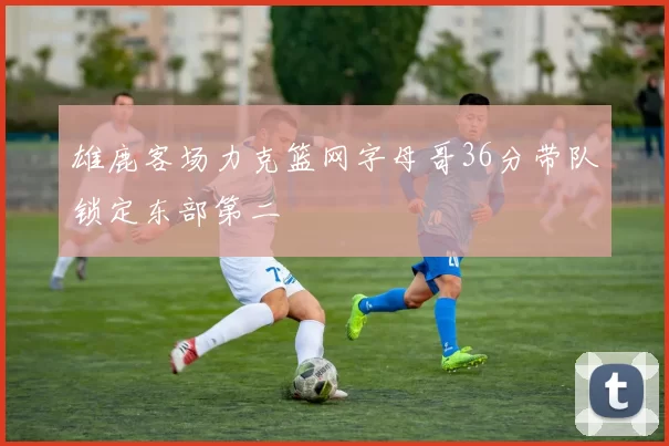 雄鹿客场力克篮网字母哥36分带队锁定东部第二