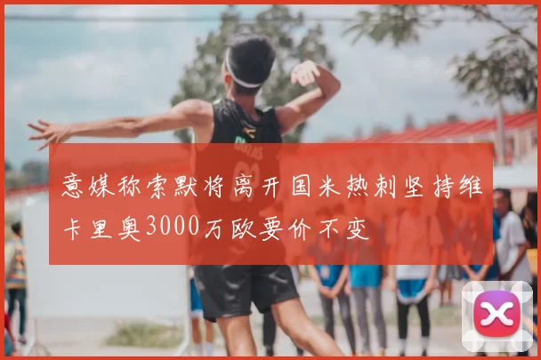 意媒称索默将离开国米热刺坚持维卡里奥3000万欧要价不变