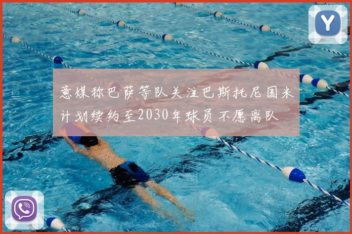 意媒称巴萨等队关注巴斯托尼国米计划续约至2030年球员不愿离队