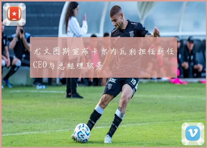 尤文图斯宣布卡尔内瓦利担任新任CEO与总经理职务