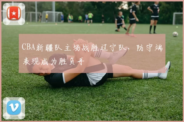 CBA新疆队主场战胜辽宁队，防守端表现成为胜负手