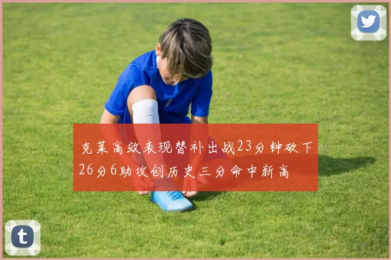 克莱高效表现替补出战23分钟砍下26分6助攻创历史三分命中新高