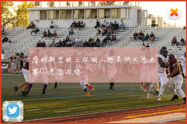 詹姆斯空砍三双湖人憾负热火总决赛G5悬念延续
