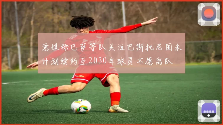 意媒称巴萨等队关注巴斯托尼国米计划续约至2030年球员不愿离队
