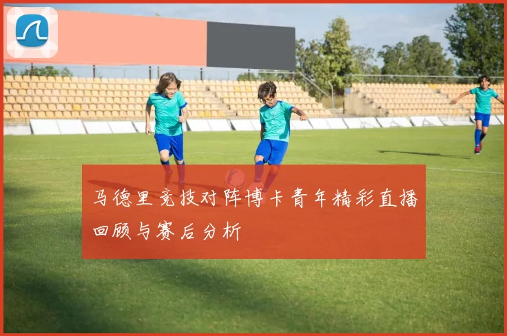 马德里竞技对阵博卡青年精彩直播回顾与赛后分析