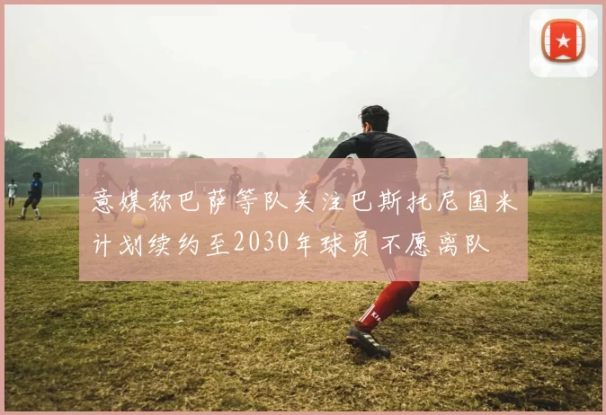 意媒称巴萨等队关注巴斯托尼国米计划续约至2030年球员不愿离队