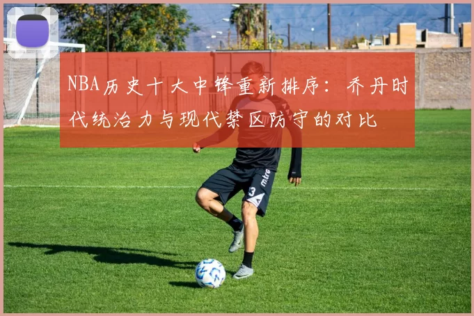 NBA历史十大中锋重新排序：乔丹时代统治力与现代禁区防守的对比