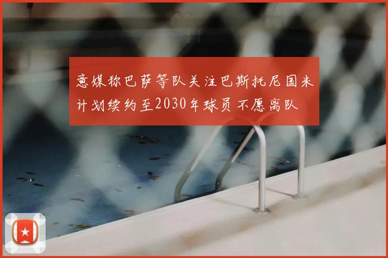 意媒称巴萨等队关注巴斯托尼国米计划续约至2030年球员不愿离队