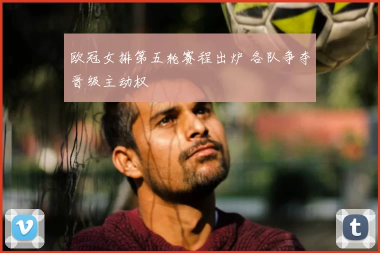 欧冠女排第五轮赛程出炉 各队争夺晋级主动权