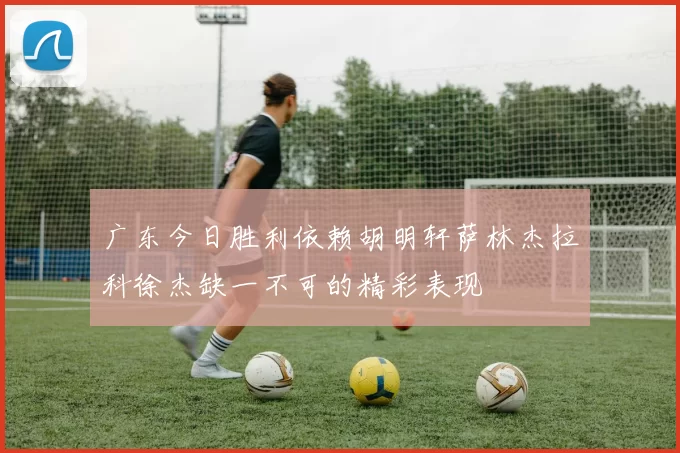广东今日胜利依赖胡明轩萨林杰拉科徐杰缺一不可的精彩表现
