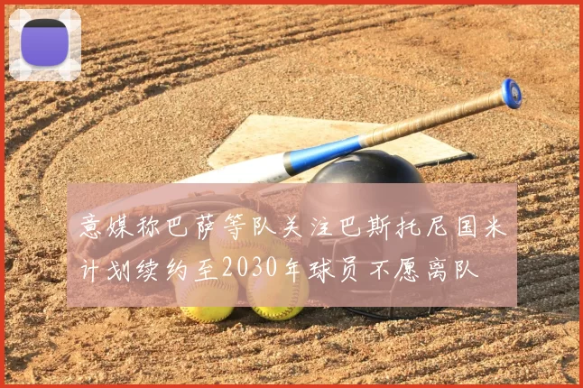 意媒称巴萨等队关注巴斯托尼国米计划续约至2030年球员不愿离队