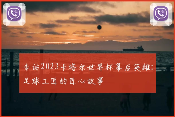 专访2023卡塔尔世界杯幕后英雄:足球工匠的匠心故事