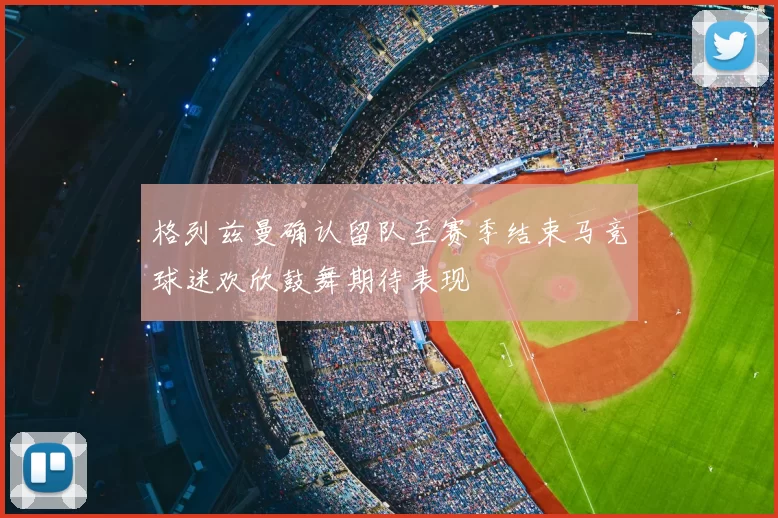 格列兹曼确认留队至赛季结束马竞球迷欢欣鼓舞期待表现