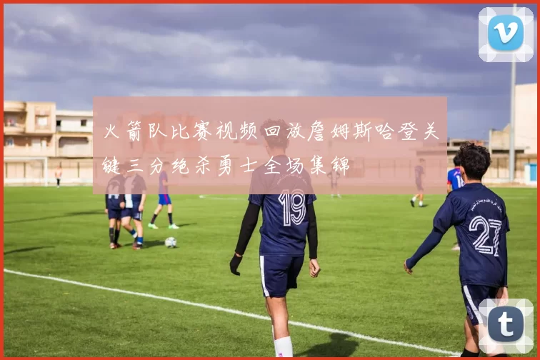 火箭队比赛视频回放詹姆斯哈登关键三分绝杀勇士全场集锦