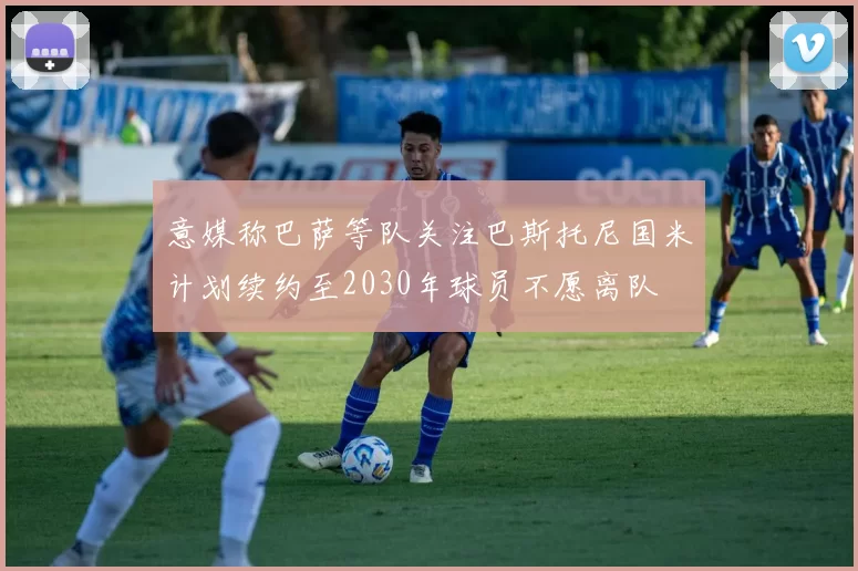 意媒称巴萨等队关注巴斯托尼国米计划续约至2030年球员不愿离队