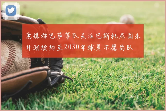 意媒称巴萨等队关注巴斯托尼国米计划续约至2030年球员不愿离队