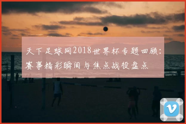 天下足球网2018世界杯专题回顾:赛事精彩瞬间与焦点战役盘点