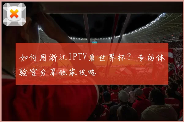 如何用浙江IPTV看世界杯？专访体验官分享独家攻略