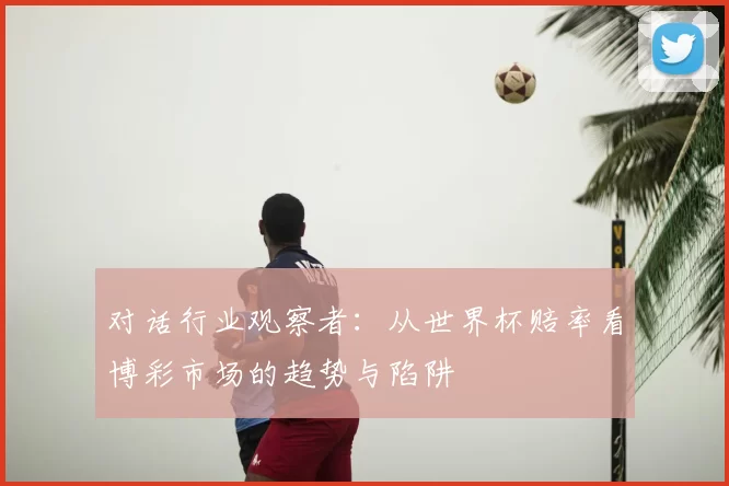 对话行业观察者:从世界杯赔率看博彩市场的趋势与陷阱