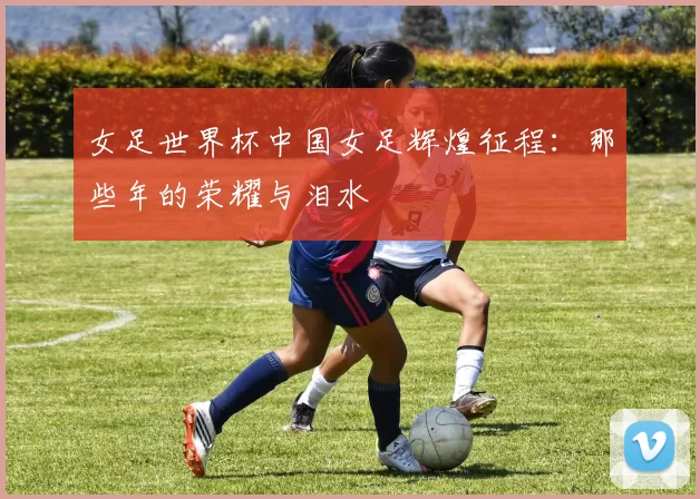 女足世界杯中国女足辉煌征程：那些年的荣耀与泪水