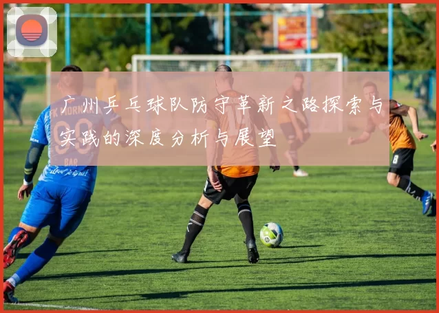 广州乒乓球队防守革新之路探索与实践的深度分析与展望