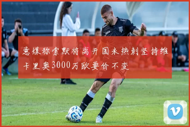 意媒称索默将离开国米热刺坚持维卡里奥3000万欧要价不变
