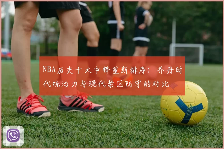 NBA历史十大中锋重新排序:乔丹时代统治力与现代禁区防守的对比
