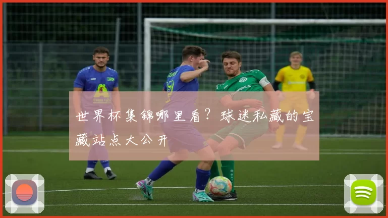 世界杯集锦哪里看？球迷私藏的宝藏站点大公开