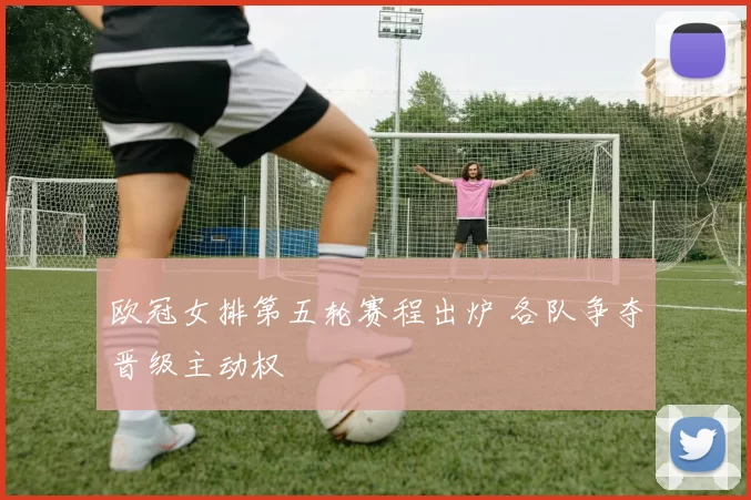 欧冠女排第五轮赛程出炉 各队争夺晋级主动权
