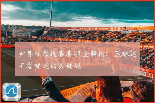 世界杯预选赛赛程全解析：篮球迷不容错过的关键战