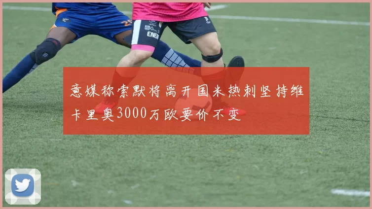 意媒称索默将离开国米热刺坚持维卡里奥3000万欧要价不变